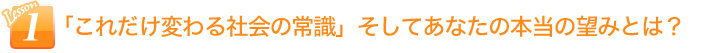 「これだけ変わる社会の常識」そしてあなたの本当の望みとは？