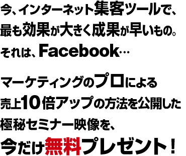 今、インターネット集客ツールで、最も効果が大きく成果が早いもの。それは、Facebook…マーケティングのプロによる売上10倍アップの方法を公開した極秘セミナー映像を、今だけ無料プレゼント！