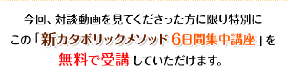 今回、対談動画を見てくださった方に限り特別にこの「新カタボリックメソッド6日間集中講座」を無料で受講していただけます。