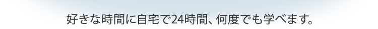 好きな時間に自宅で24時間、何度でも学べます。