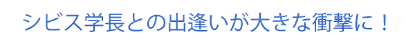 シビス学長との出逢いが大きな衝撃に！