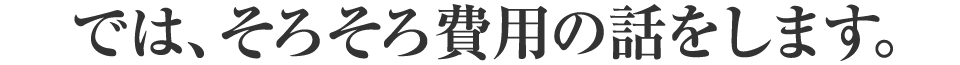 では、そろそろ費用の話をします。
