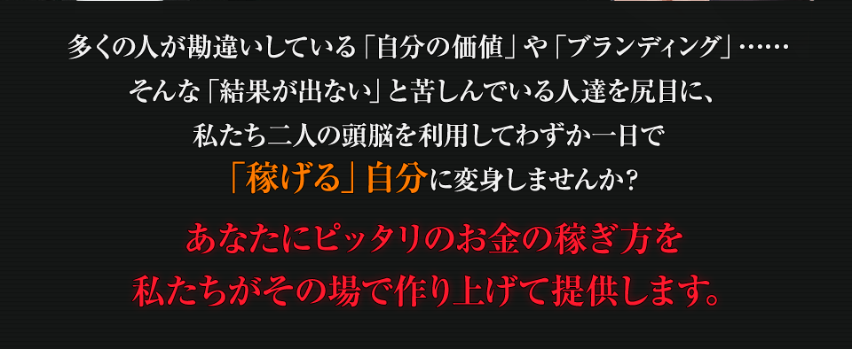 多くの人が勘違いしている「自分の価値」や「ブランディング」…、そんな「結果が出ない」と苦しんでいる人達を尻目に、私たち二人の頭脳を利用してわずか一日で「稼げる」自分に変身しませんか？あなたにピッタリのお金の稼ぎ方を私たちがその場で作り上げて提供します。
