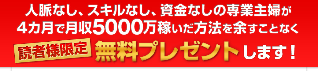 人脈なし、スキルなし、資金なしの専業主婦が4カ月で月収5000万稼いだ方法を余すことなく読者様限定　無料プレゼントします！