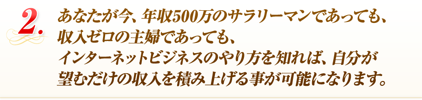 あなたが今、年収500万のサラリーマンであっても、収入ゼロの主婦であっても、インターネットビジネスのやり方を知れば、自分が望むだけの収入を積み上げる事が可能になります。