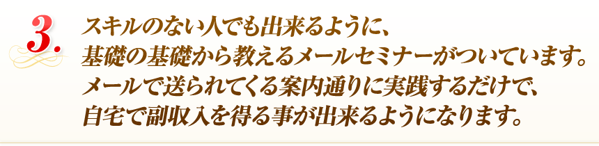 スキルのない人でも出来るように、基礎の基礎から教えるメールセミナーがついています。メールで送られてくる案内通りに実践するだけで、自宅で副収入を得る事が出来るようになります。