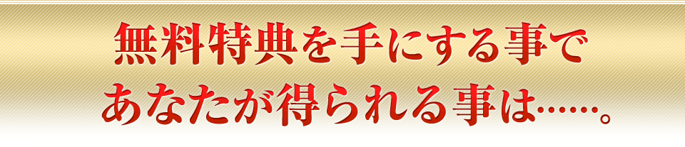 無料特典を手にする事であなたが得られる事は……