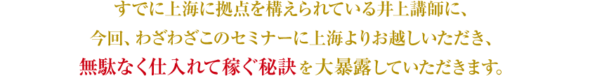 すでに上海に拠点を構えられている井上講師に、今回、わざわざこのセミナーに上海よりお越しいただき、無駄なく仕入れて稼ぐ秘訣を大暴露していただきます。