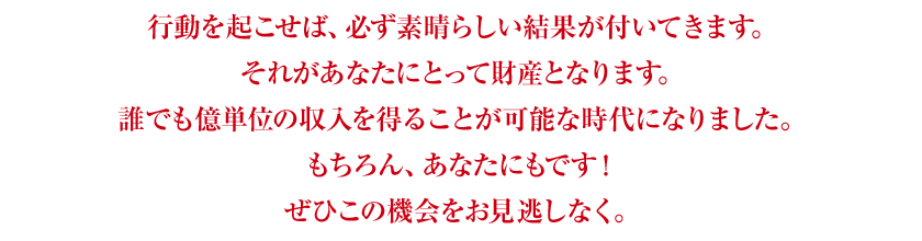 行動を起こせば、必ず素晴らしい結果が付いてきます。それがあなたにとって財産となります。誰でも億単位の収入を得ることが可能な時代になりました。もちろん、あなたにもです！ぜひこの機会をお見逃しなく。