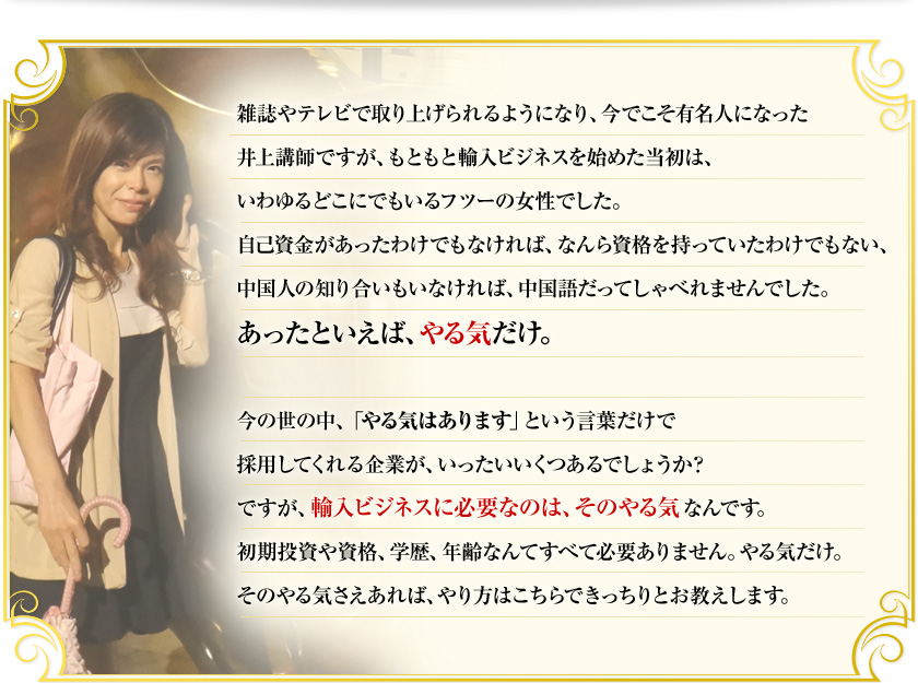 雑誌やテレビで取り上げられるようになり、今でこそ有名人になった井上講師ですが、もともと輸入ビジネスを始めた当初はいわゆるどこにでもいるフツーの女性でした。自己資金があったわけでもなければ、なんら資格を持っていたわけでもない、中国人の知り合いもいなければ、中国語だってしゃべれませんでした。あったといえば、やる気だけ。今の世の中、「やる気はあります」という言葉だけで採用してくれる企業が、いったいいくつあるでしょうか？　ですが、輸入ビジネスに必要なのは、そのやる気なんです。初期投資や資格、学歴、年齢なんてすべて必要ありません。やる気だけ。そのやる気さえあれば、やり方はこちらできっちりとお教えします。