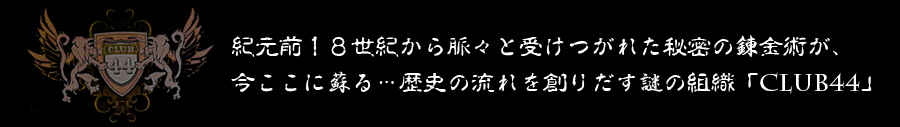 紀元前１８世紀から脈々と受けつがれた秘密の錬金術が、
今ここに蘇る…歴史の流れを創りだす謎の組織「CLUB44」