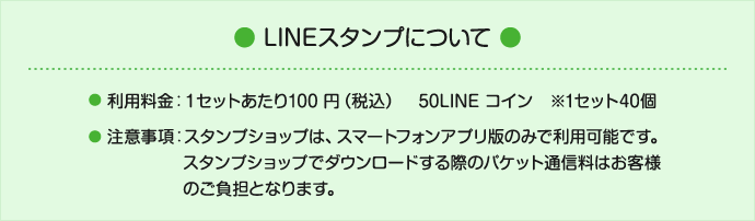 LINE スタンプについて 利用料金：１セットあたり100 円（税込）50LINE コイン※1 セット４０個 注意事項：スタンプショップは、スマートフォンアプリ版のみで利用可能です。スタンプショップでダウンロードする際のパケット通信料はお客様のご負担となります。