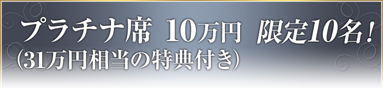 プラチナ席１０万円（３１万円相当の特典つき）限定１０名！
