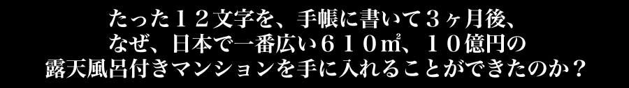 たった１２文字を、手帳に書いて３ヶ月後、なぜ日本で一番広い６１０㎡、１０億円の露天風呂つきマンションを手に入れることができたのか？