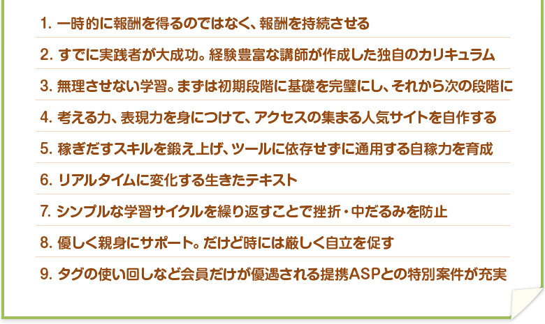 1.	一時的に報酬を得るのではなく、報酬を持続させる　2.	すでに実践者が大成功。経験豊富な講師が作成した独自のカリキュラム。　3.	無理させない学習。まずは初期段階に基礎を完璧にし、それから次の段階に。　4.	考える力、表現力を身につけて、アクセスの集まる人気サイトを自作する　5.	稼ぎだすスキルを鍛え上げ、ツールに依存せずに通用する自稼力を育成　6.	リアルタイムに変化する生きたテキスト　7.	シンプルな学習サイクルを繰り返すことで挫折・中だるみを防止　8.	優しく親身にサポート。だけど時には厳しく自立を促す