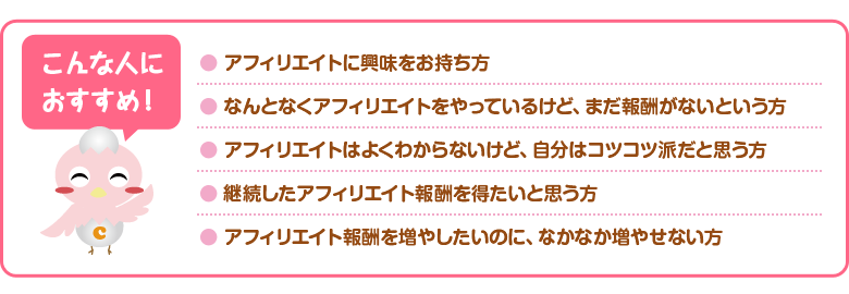 こんな人におすすめ！　アフィリエイトに興味をお持ち方　なんとなくアフィリエイトをやっているけど、まだ報酬がないという方　アフィリエイトはよくわからないけど、自分はコツコツ派だと思う方　継続したアフィリエイト報酬を得たいと思う方　アフィリエイト報酬を増やしたいのに、なかなか増やせない方