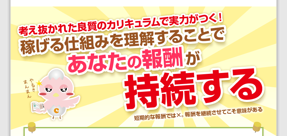 考え抜かれた良質のカリキュラムで実力がつく！稼げる仕組みを理解することで、あなたの報酬が持続する！短期的な報酬では×。報酬を継続させてこそ意味がある