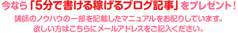 今なら「5分で書ける稼げるブログ記事」をプレゼント！ 講師のノウハウの一部を記載したマニュアルをみなさんにお配りしています。 欲しい方はこちらにメールアドレスをご記入ください。