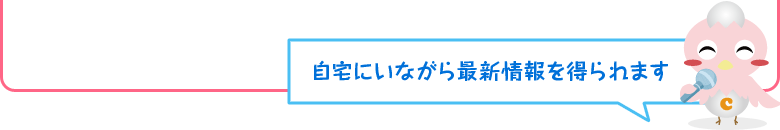 自宅にいながら最新情報を得られます