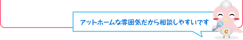 アットホームな雰囲気だから相談しやすいです